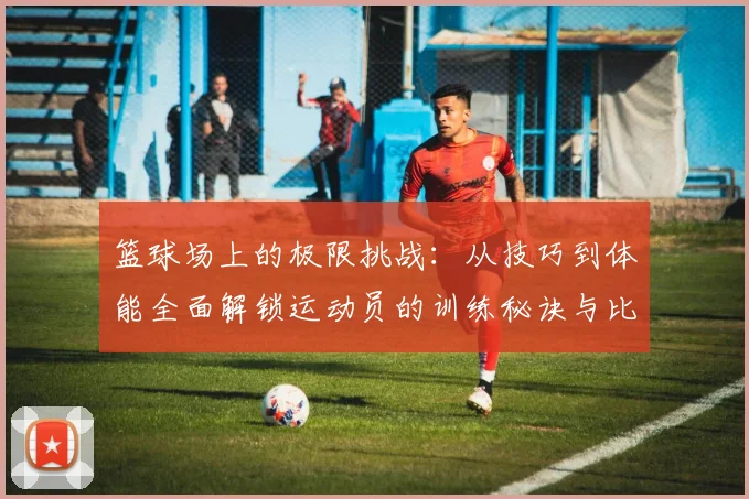 篮球场上的极限挑战：从技巧到体能全面解锁运动员的训练秘诀与比赛策略