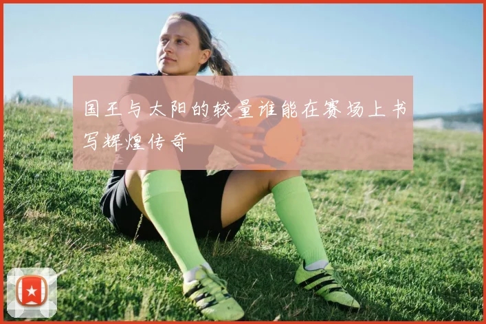 国王与太阳的较量谁能在赛场上书写辉煌传奇
