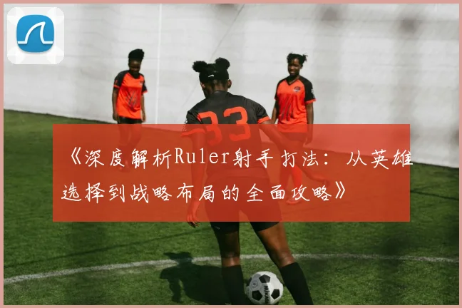 《深度解析Ruler射手打法：从英雄选择到战略布局的全面攻略》
