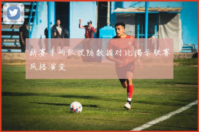 新赛季两队攻防数据对比揭示联赛风格演变