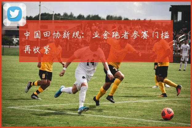 中国田协新规：业余跑者参赛门槛再收紧