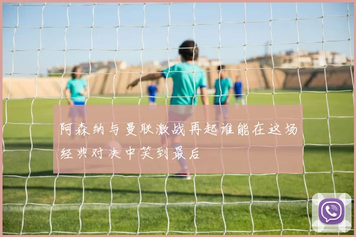 阿森纳与曼联激战再起谁能在这场经典对决中笑到最后
