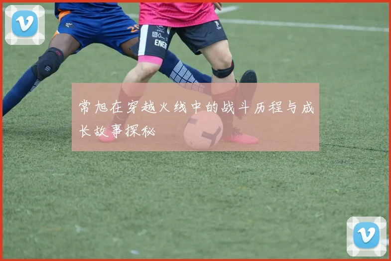 常旭在穿越火线中的战斗历程与成长故事探秘