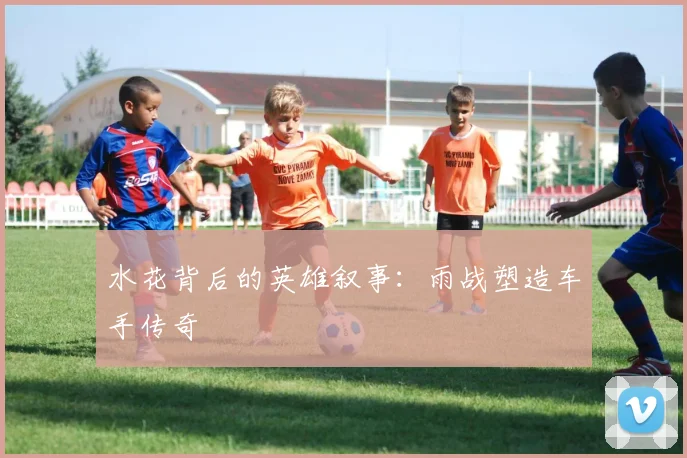 水花背后的英雄叙事：雨战塑造车手传奇