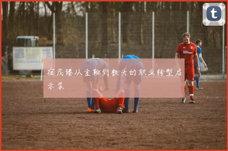 宿茂臻从金靴到教头的职业转型启示录