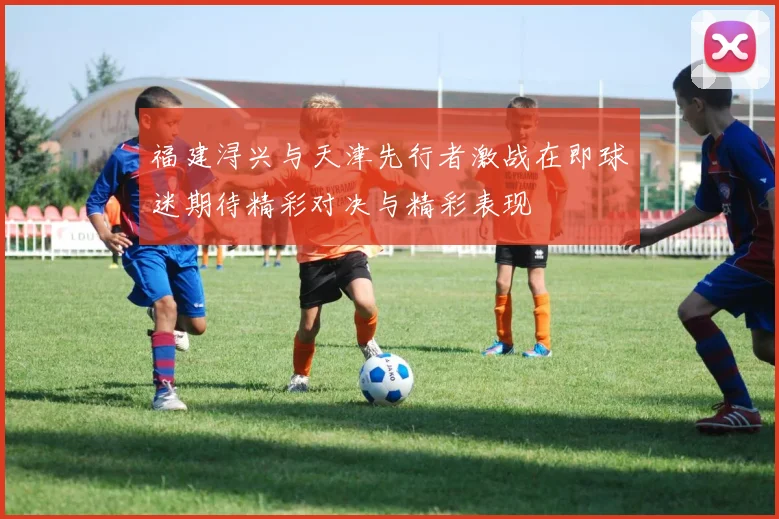福建浔兴与天津先行者激战在即球迷期待精彩对决与精彩表现