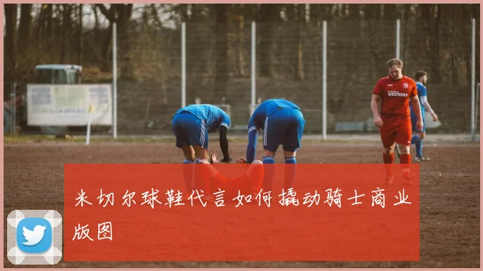 米切尔球鞋代言如何撬动骑士商业版图